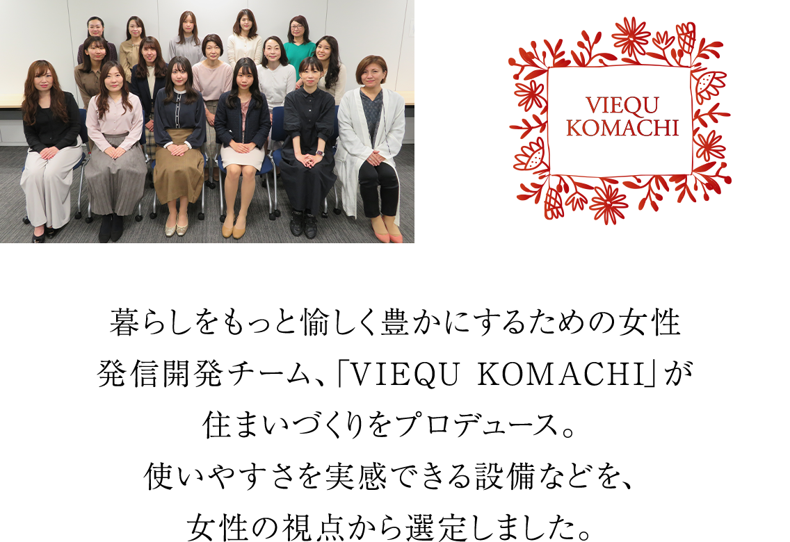 暮らしをもっと愉しく豊かにするための女性発信開発チーム、「VIEQU KOMACHI」が住まいづくりをプロデュース。使いやすさを実感できる設備などを、女性の視点から選定しました。